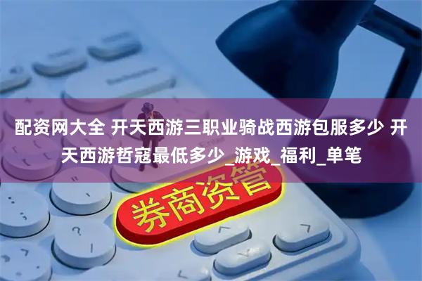 配资网大全 开天西游三职业骑战西游包服多少 开天西游哲寇最低多少_游戏_福利_单笔