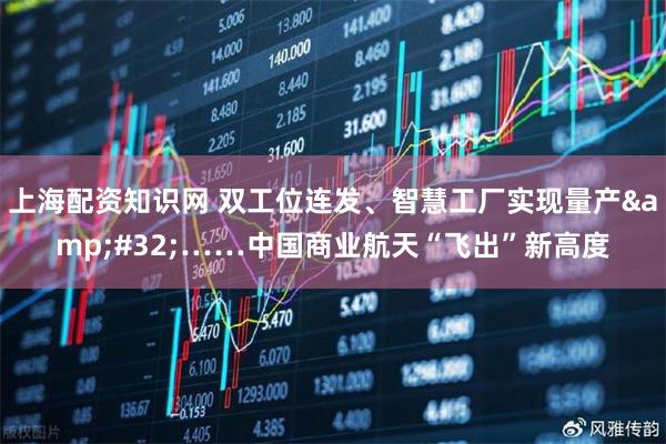 上海配资知识网 双工位连发、智慧工厂实现量产&#32;……中国商业航天“飞出”新高度