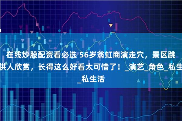 在线炒股配资看必选 56岁翁虹商演走穴，景区跳舞供人欣赏，长得这么好看太可惜了！_演艺_角色_私生活