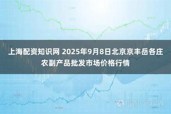 上海配资知识网 2025年9月8日北京京丰岳各庄农副产品批发市场价格行情
