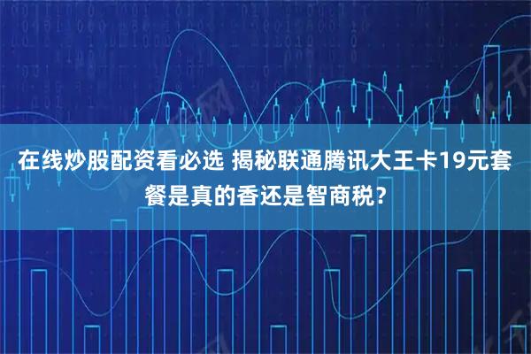 在线炒股配资看必选 揭秘联通腾讯大王卡19元套餐是真的香还是智商税？